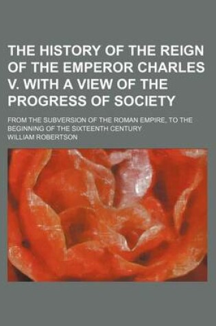 Cover of The History of the Reign of the Emperor Charles V. with a View of the Progress of Society; From the Subversion of the Roman Empire, to the Beginning O