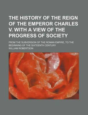 Book cover for The History of the Reign of the Emperor Charles V. with a View of the Progress of Society; From the Subversion of the Roman Empire, to the Beginning O