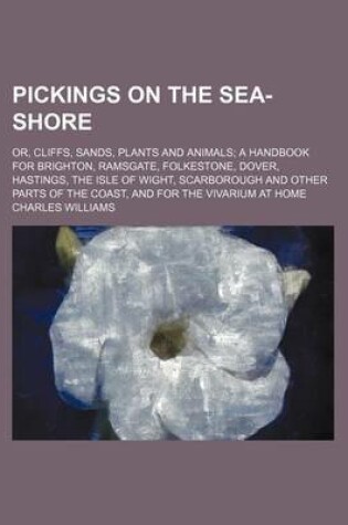 Cover of Pickings on the Sea-Shore; Or, Cliffs, Sands, Plants and Animals a Handbook for Brighton, Ramsgate, Folkestone, Dover, Hastings, the Isle of Wight, Scarborough and Other Parts of the Coast, and for the Vivarium at Home