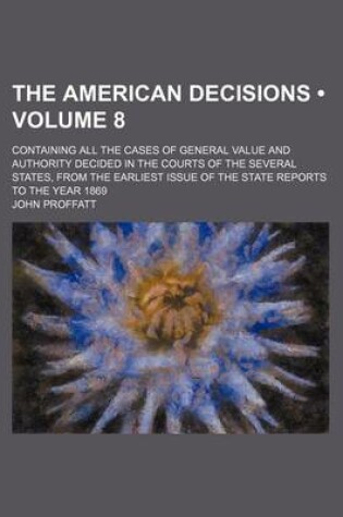 Cover of The American Decisions (Volume 8); Containing All the Cases of General Value and Authority Decided in the Courts of the Several States, from the Earliest Issue of the State Reports to the Year 1869