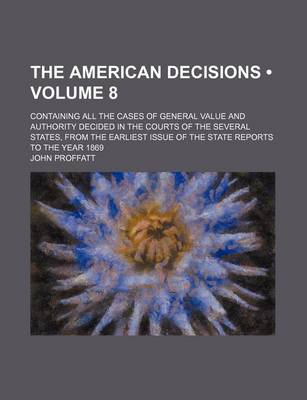 Book cover for The American Decisions (Volume 8); Containing All the Cases of General Value and Authority Decided in the Courts of the Several States, from the Earliest Issue of the State Reports to the Year 1869