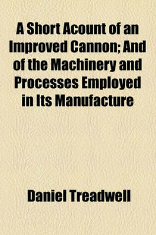 Cover of A Short Acount of an Improved Cannon; And of the Machinery and Processes Employed in Its Manufacture