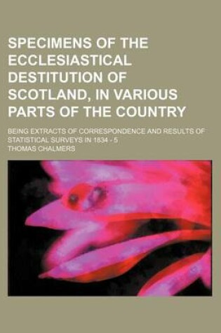 Cover of Specimens of the Ecclesiastical Destitution of Scotland, in Various Parts of the Country; Being Extracts of Correspondence and Results of Statistical Surveys in 1834 - 5
