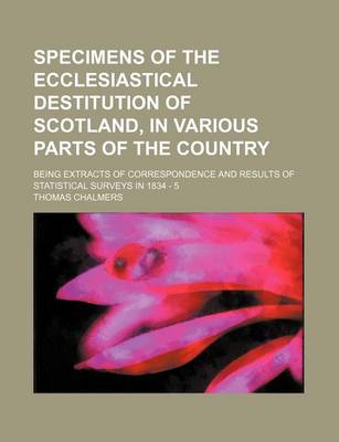 Book cover for Specimens of the Ecclesiastical Destitution of Scotland, in Various Parts of the Country; Being Extracts of Correspondence and Results of Statistical Surveys in 1834 - 5