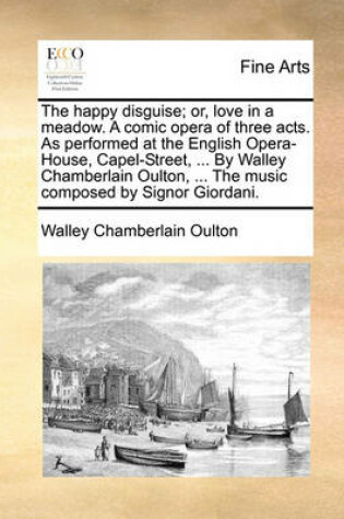 Cover of The Happy Disguise; Or, Love in a Meadow. a Comic Opera of Three Acts. as Performed at the English Opera-House, Capel-Street, ... by Walley Chamberlain Oulton, ... the Music Composed by Signor Giordani.