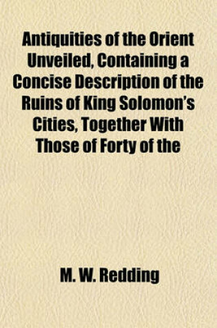 Cover of Antiquities of the Orient Unveiled, Containing a Concise Description of the Ruins of King Solomon's Cities, Together with Those of Forty of the