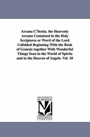 Cover of Arcana C?lestia. the Heavenly Arcana Contained in the Holy Scriptures or Word of the Lord Unfolded Beginning With the Book of Genesis together With Wonderful Things Seen in the World of Spirits and in the Heaven of Angels. Vol. 10