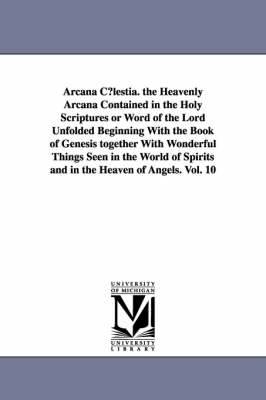 Book cover for Arcana C?lestia. the Heavenly Arcana Contained in the Holy Scriptures or Word of the Lord Unfolded Beginning With the Book of Genesis together With Wonderful Things Seen in the World of Spirits and in the Heaven of Angels. Vol. 10