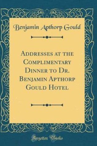 Cover of Addresses at the Complimentary Dinner to Dr. Benjamin Apthorp Gould Hotel (Classic Reprint)