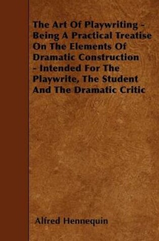 Cover of The Art Of Playwriting - Being A Practical Treatise On The Elements Of Dramatic Construction - Intended For The Playwrite, The Student And The Dramatic Critic