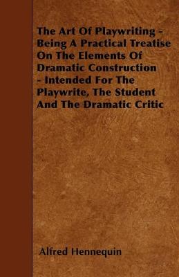 Book cover for The Art Of Playwriting - Being A Practical Treatise On The Elements Of Dramatic Construction - Intended For The Playwrite, The Student And The Dramatic Critic