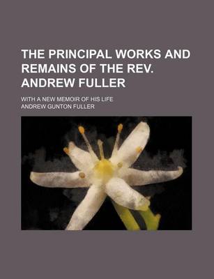 Book cover for The Principal Works and Remains of the REV. Andrew Fuller; With a New Memoir of His Life