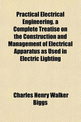 Cover of Practical Electrical Engineering. a Complete Treatise on the Construction and Management of Electrical Apparatus as Used in Electric Lighting