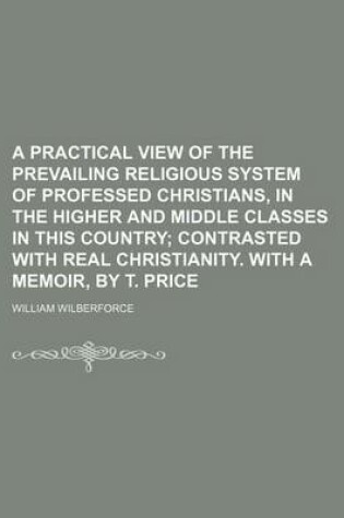 Cover of A Practical View of the Prevailing Religious System of Professed Christians, in the Higher and Middle Classes in This Country; Contrasted with Real Christianity. with a Memoir, by T. Price