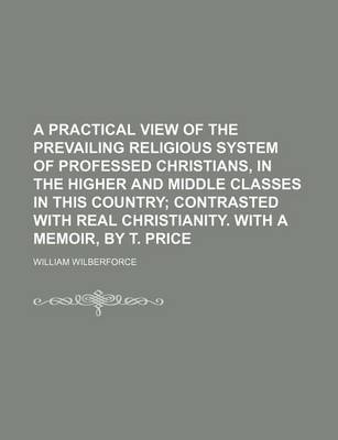 Book cover for A Practical View of the Prevailing Religious System of Professed Christians, in the Higher and Middle Classes in This Country; Contrasted with Real Christianity. with a Memoir, by T. Price