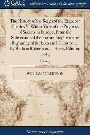 Cover of The History of the Reign of the Emperor Charles V. with a View of the Progress of Society in Europe, from the Subversion of the Roman Empire to the Beginning of the Sixteenth Century. ... by William Robertson, ... a New Edition. .. of 4; Volume 4