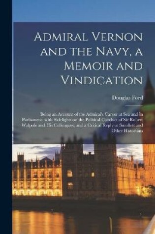 Cover of Admiral Vernon and the Navy, a Memoir and Vindication; Being an Account of the Admiral's Career at Sea and in Parliament, With Sidelights on the Political Conduct of Sir Robert Walpole and His Colleagues, and a Critical Reply to Smollett and Other...