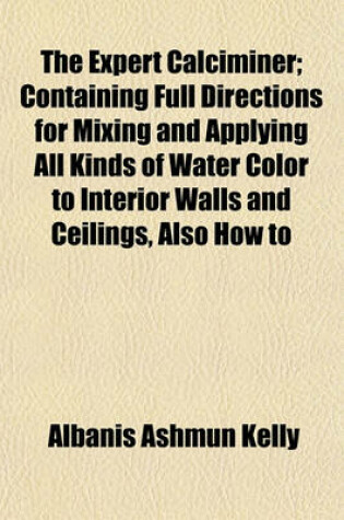 Cover of The Expert Calciminer; Containing Full Directions for Mixing and Applying All Kinds of Water Color to Interior Walls and Ceilings, Also How to Prepare and Apply Water Colors of Various Kinds to Exterior Surfaces, Also Price List for Calcimining