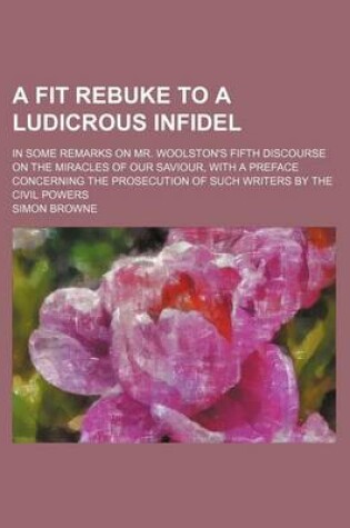 Cover of A Fit Rebuke to a Ludicrous Infidel; In Some Remarks on Mr. Woolston's Fifth Discourse on the Miracles of Our Saviour, with a Preface Concerning the Prosecution of Such Writers by the Civil Powers