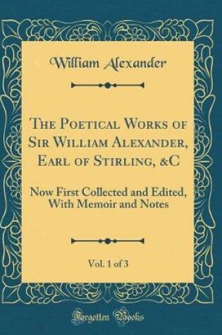 Cover of The Poetical Works of Sir William Alexander, Earl of Stirling, &C, Vol. 1 of 3: Now First Collected and Edited, With Memoir and Notes (Classic Reprint)