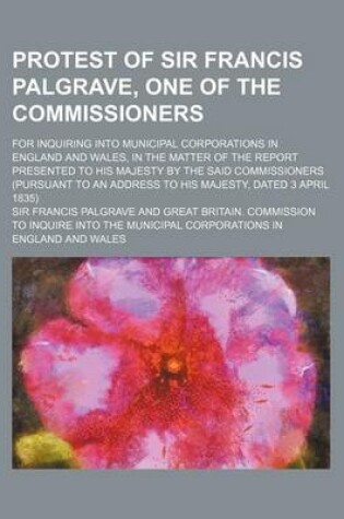 Cover of Protest of Sir Francis Palgrave, One of the Commissioners; For Inquiring Into Municipal Corporations in England and Wales, in the Matter of the Report Presented to His Majesty by the Said Commissioners (Pursuant to an Address to His Majesty, Dated 3 April