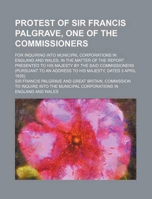 Book cover for Protest of Sir Francis Palgrave, One of the Commissioners; For Inquiring Into Municipal Corporations in England and Wales, in the Matter of the Report Presented to His Majesty by the Said Commissioners (Pursuant to an Address to His Majesty, Dated 3 April