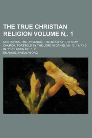 Cover of The True Christian Religion Volume N . 1; Containing the Universal Theology of the New Church, Foretold by the Lord in Daniel VII. 13, 14 and in Revel