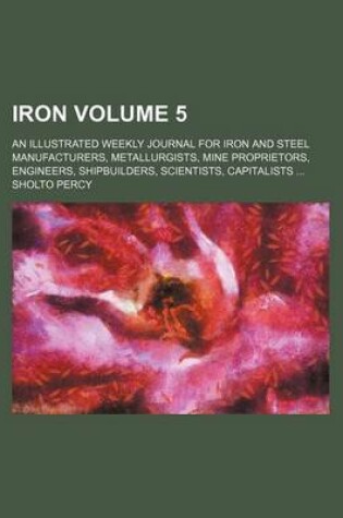 Cover of Iron Volume 5; An Illustrated Weekly Journal for Iron and Steel Manufacturers, Metallurgists, Mine Proprietors, Engineers, Shipbuilders, Scientists, Capitalists ...