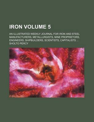 Book cover for Iron Volume 5; An Illustrated Weekly Journal for Iron and Steel Manufacturers, Metallurgists, Mine Proprietors, Engineers, Shipbuilders, Scientists, Capitalists ...