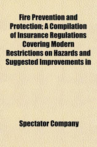 Cover of Fire Prevention and Protection; A Compilation of Insurance Regulations Covering Modern Restrictions on Hazards and Suggested Improvements in