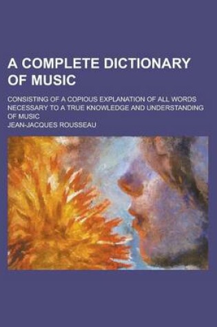 Cover of A Complete Dictionary of Music; Consisting of a Copious Explanation of All Words Necessary to a True Knowledge and Understanding of Music