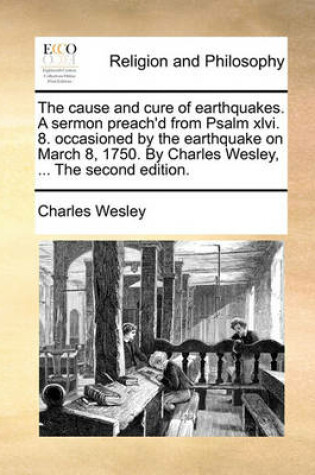 Cover of The Cause and Cure of Earthquakes. a Sermon Preach'd from Psalm XLVI. 8. Occasioned by the Earthquake on March 8, 1750. by Charles Wesley, ... the Second Edition.