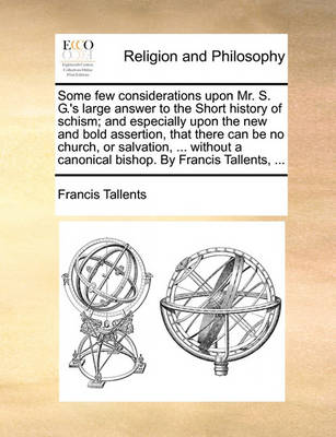 Book cover for Some Few Considerations Upon Mr. S. G.'s Large Answer to the Short History of Schism; And Especially Upon the New and Bold Assertion, That There Can Be No Church, or Salvation, ... Without a Canonical Bishop. by Francis Tallents, ...