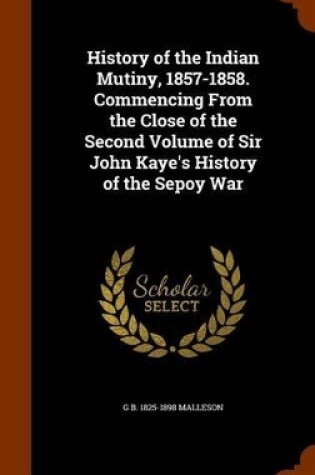 Cover of History of the Indian Mutiny, 1857-1858. Commencing from the Close of the Second Volume of Sir John Kaye's History of the Sepoy War