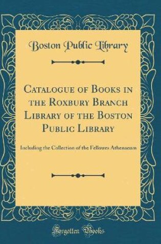 Cover of Catalogue of Books in the Roxbury Branch Library of the Boston Public Library: Including the Collection of the Fellowes Athenaeum (Classic Reprint)