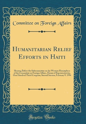 Book cover for Humanitarian Relief Efforts in Haiti: Hearing Before the Subcommittee on the Western Hemisphere of the Committee on Foreign Affairs, House of Representatives, One Hundred Third Congress, Second Session, February 9, 1994 (Classic Reprint)