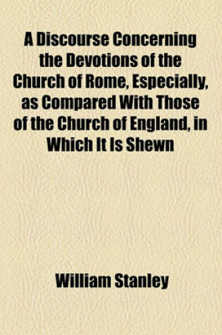 Cover of A Discourse Concerning the Devotions of the Church of Rome, Especially, as Compared with Those of the Church of England, in Which It Is Shewn, That There Is Not So True Devotion Among Them as in the Church Established by Law Among Us