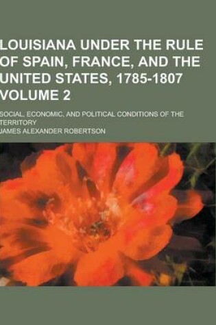 Cover of Louisiana Under the Rule of Spain, France, and the United States, 1785-1807; Social, Economic, and Political Conditions of the Territory Volume 2