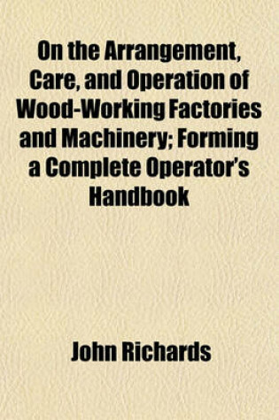 Cover of On the Arrangement, Care, and Operation of Wood-Working Factories and Machinery; Forming a Complete Operator's Handbook