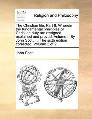 Book cover for The Christian Life. Part II. Wherein the Fundamental Principles of Christian Duty Are Assigned, Explained and Proved. Volume I. by John Scott, ... the Sixth Edition Corrected. Volume 2 of 2