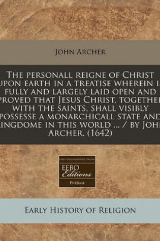 Cover of The Personall Reigne of Christ Upon Earth in a Treatise Wherein Is Fully and Largely Laid Open and Proved That Jesus Christ, Together with the Saints, Shall Visibly Possesse a Monarchicall State and Kingdome in This World ... / By John Archer. (1642)