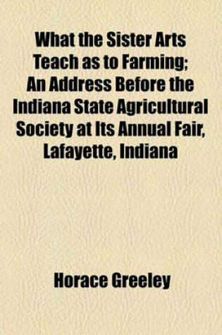 Cover of What the Sister Arts Teach as to Farming; An Address Before the Indiana State Agricultural Society at Its Annual Fair, Lafayette, Indiana