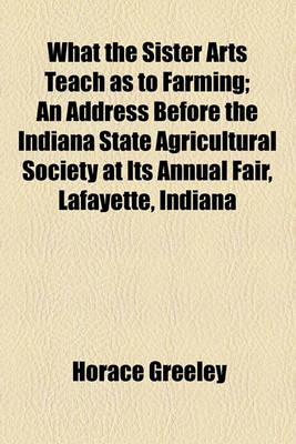 Book cover for What the Sister Arts Teach as to Farming; An Address Before the Indiana State Agricultural Society at Its Annual Fair, Lafayette, Indiana