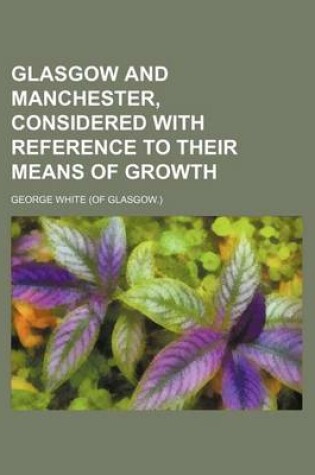 Cover of Glasgow and Manchester, Considered with Reference to Their Means of Growth