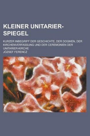 Cover of Kleiner Unitarier-Spiegel; Kurzer Inbegriff Der Geschichte, Der Dogmen, Der Kirchenverfassung Und Der Ceremonien Der Unitarier-Kirche