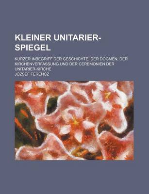 Book cover for Kleiner Unitarier-Spiegel; Kurzer Inbegriff Der Geschichte, Der Dogmen, Der Kirchenverfassung Und Der Ceremonien Der Unitarier-Kirche