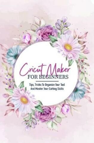 Cover of Cricut Maker For Beginners Tips, Tricks To Organize Your Tool And Master Your Cutting Skills
