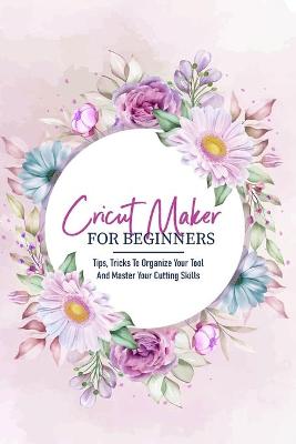 Book cover for Cricut Maker For Beginners Tips, Tricks To Organize Your Tool And Master Your Cutting Skills