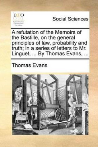 Cover of A refutation of the Memoirs of the Bastille, on the general principles of law, probability and truth; in a series of letters to Mr. Linguet, ... By Thomas Evans, ...