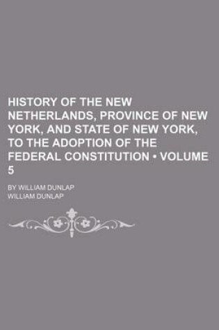 Cover of History of the New Netherlands, Province of New York, and State of New York, to the Adoption of the Federal Constitution (Volume 5); By William Dunlap